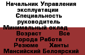 Начальник Управления эксплуатации  › Специальность ­ руководитель › Минимальный оклад ­ 80 › Возраст ­ 55 - Все города Работа » Резюме   . Ханты-Мансийский,Белоярский г.